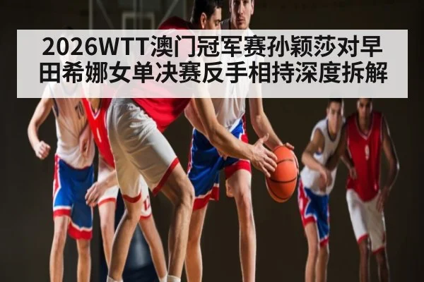 2026WTT澳门冠军赛孙颖莎对早田希娜女单决赛反手相持深度拆解