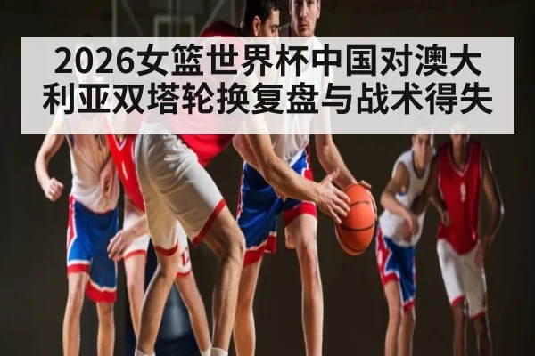 2026女篮世界杯中国对澳大利亚双塔轮换复盘与战术得失